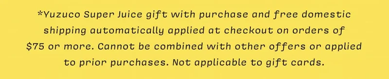 *Yuzuco Super Juice Gift with purchase and free domestic  shipping automatically applied at checkout on orders of  $75 or more. Cannot be combined with other offers or applied  to prior purchases. Not applicable to gift cards.