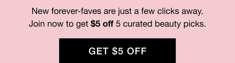New forever-faves are just a few clicks away. Join now to get $5 off 5 curated beauty picks. GET $5 OFF