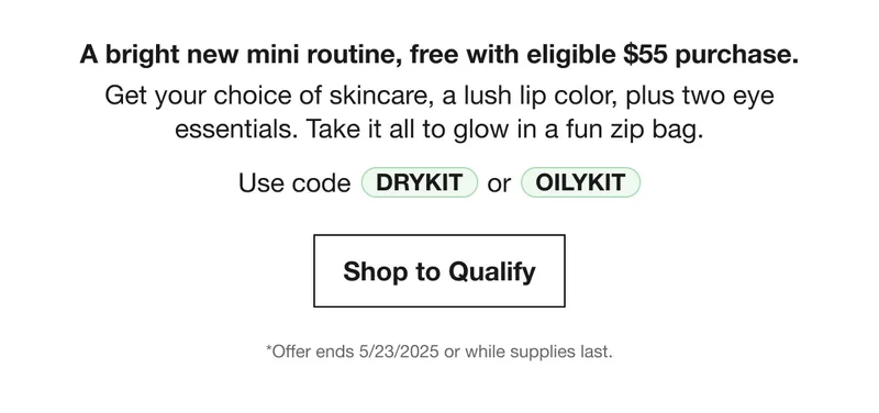 A bright new mini routine, free with eligible $55 purchase. Get your choice of skincare, a lush lip color, plus two eye essentials. Take it all to glow in a fun zip bag. | Use code DRYKIT or OILYKIT | Shop to Qualify | *Offer ends 5/23/2025 or while supplies last.