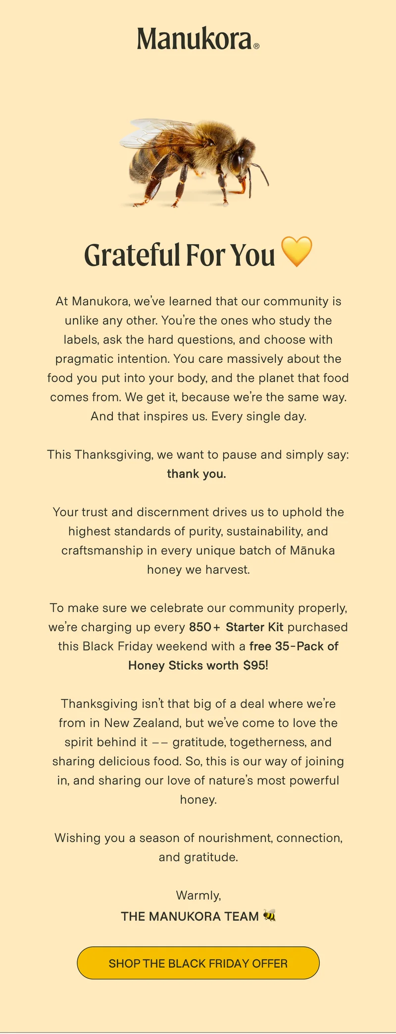 Grateful for you 💛 At Manukora, we’ve learned that our community is unlike any other. You’re the ones who study the labels, ask the hard questions, and choose with pragmatic intention. You care massively about the food you put into your body, and the planet that food comes from. We get it, because we’re the same way. And that inspires us. Every single day.  This Thanksgiving, we want to pause and simply say: thank you.   Your trust and discernment drives us to uphold the highest standards of purity, sustainability, and craftsmanship in every unique batch of Mānuka honey we harvest.  To make sure we celebrate our community properly, we’re charging up every 850+ Starter Kit purchased this Black Friday weekend with a free 35-Pack of Honey Sticks worth $95!  Thanksgiving isn’t that big of a deal where we’re from in New Zealand, but we’ve come to love the spirit behind it –– gratitude, togetherness, and sharing delicious food. So, this is our way of joining in, and sharing our love of nature’s most powerful honey.  Wishing you a season of nourishment, connection, and gratitude.  Warmly, The Manukora Team 🐝 Shop The Black Friday Offer