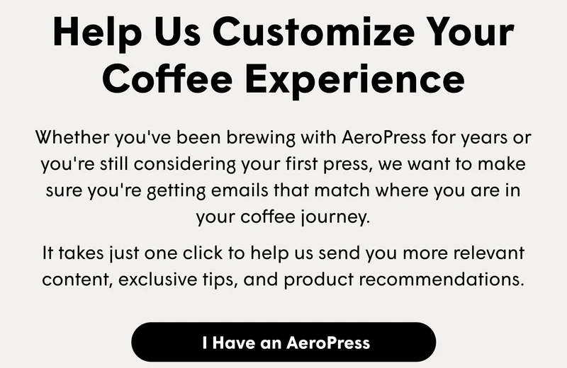 Help Us Customize Your Coffee Experience Whether you've been brewing with AeroPress for years or you're still considering your first press, we want to make sure you're getting emails that match where you are in your coffee journey.   It takes just one click to help us send you more relevant content, exclusive tips, and product recommendations. [I HAVE AN AEROPRESS]