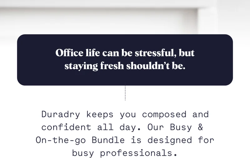 Office life can be stressful, but staying fresh shouldn’t be. Duradry keeps you composed and confident all day. Our Busy &  On-the-go Bundle is designed for busy professionals.