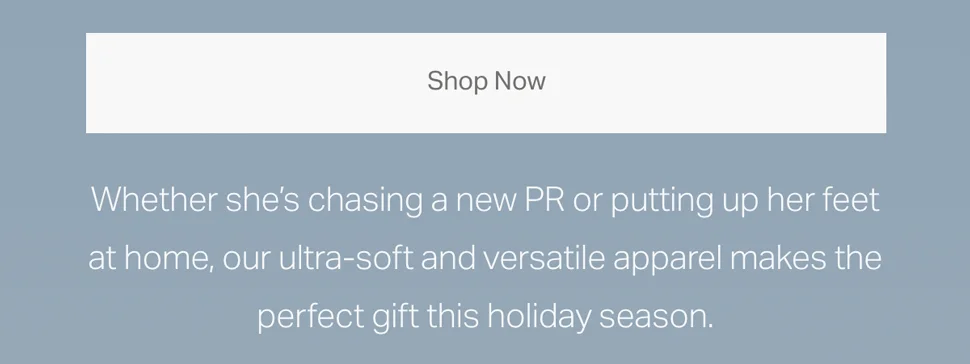 Whether she's chasing a new PR or putting up her feet at home, our ultra-soft and versatile apparel makes the perfect gift this holiday season.