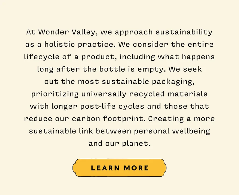 At Wonder Valley, we approach sustainability as a holistic practice. We consider the entire lifecycle of a product, including what happens long after the bottle is empty. We seek out the most sustainable packaging, prioritizing universally recycled materials with longer post-life cycles and those that reduce our carbon footprint. Creating a more sustainable link between personal well-being and our planet.   LEARN MORE