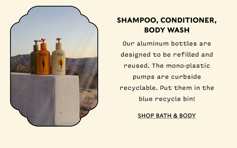Shampoo, Conditioner, Body Wash Our aluminum bottles are designed to be refilled and reused. The mono-plastic pumps are curbside recyclable. Put them in the blue recycle bin!   SHOP BATH & BODY