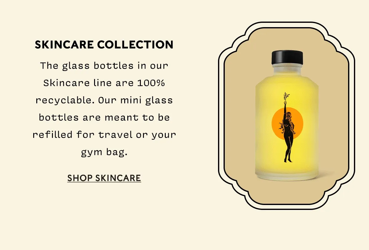 Skincare Collection  The glass bottles in our Skincare line are 100% recyclable. Our mini glass bottles are meant to be refilled for travel or your gym bag.  SHOP SKINCARE