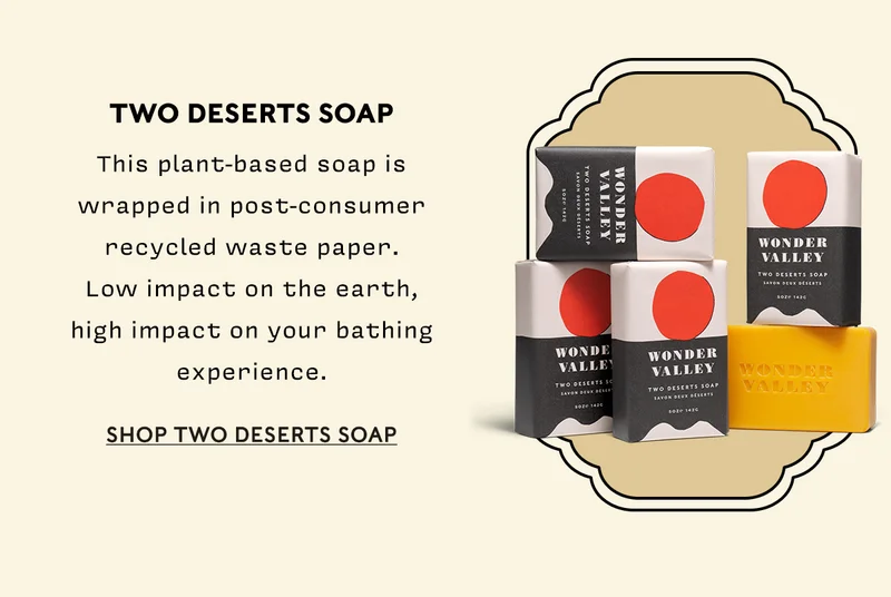 Two Deserts Soap This plant-based soap is wrapped in post-consumer recycled waste paper. Low impact on the earth, high impact on your bathing experience.  SHOP TWO DESERTS SOAP