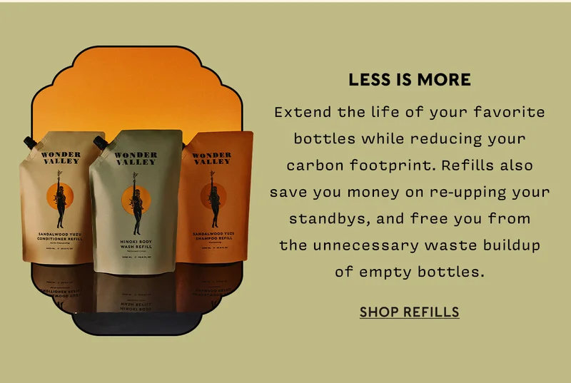 Refills Extend the life of your favorite bottles while reducing your carbon footprint. Refills also save you money on re-upping your standbys, and free you from the unnecessary waste buildup of empty bottles.    SHOP REFILLS