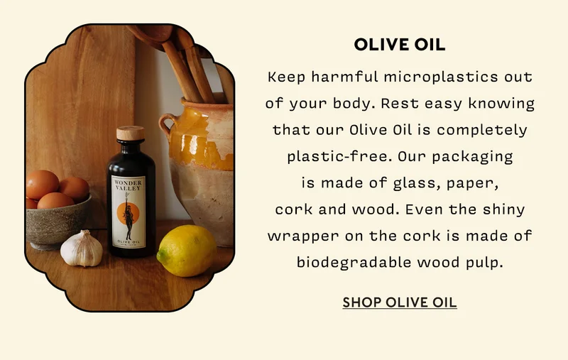 Olive Oil Keep harmful microplastics out of your body. Rest easy knowing that our Olive Oil is completely plastic-free. Our packaging is made of glass, paper, cork and wood. Even the shiny wrapper on the cork is made of biodegradable wood pulp. You can repurpose empty bottles into a vase, candlestick holder or diffuser stand.  SHOP OLIVE OIL