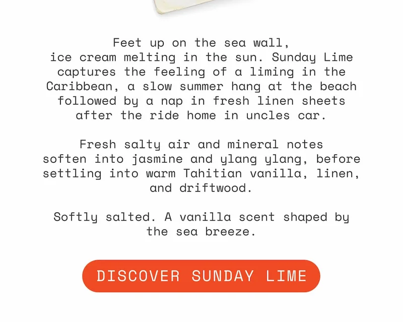 Feet up on the sea wall, ice cream melting in the sun. Sunday Lime captures the feeling of a liming in the Caribbean, a slow summer hang at the beach followed by a nap in fresh linen sheets after the ride home in uncles car.  Fresh salty air and mineral notes soften into jasmine and ylang ylang, before settling into warm Tahitian vanilla, linen, and driftwood.  Softly salted. A vanilla scent shaped by the sea breeze.