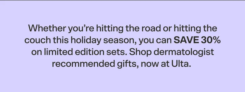 Whether you’re hitting the road or hitting the couch this holiday season, you can save 30% on limited edition sets. Shop dermatologist recommended gifts, now at Ulta.