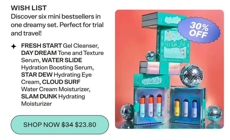 WISH LIST [$34 $23.80] Discover six mini bestsellers in one dreamy set. Perfect for trial and travel!   FRESH START Gel Cleanser, DAY DREAM Tone and Texture Serum, WATER SLIDE Hydration Boosting Serum, STAR DEW Hydrating Eye Cream, CLOUD SURF Water Cream Moisturizer, SLAM DUNK Hydrating Moisturizer