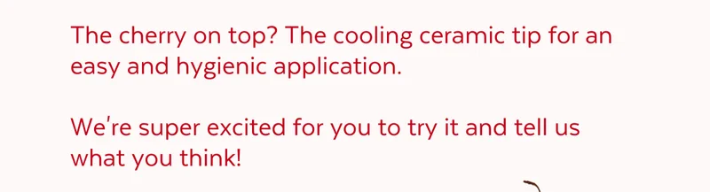 The cherry on top? The cooling ceramic tip for an easy and hygienic application.  We're super excited for you to try it and tell us what you think!