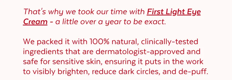 That's why we took our time with First Light Eye Cream - a little over a year to be exact. We packed it with 100% natural, clinically-tested ingredients that are dermatologist-approved and safe for sensitive skin, ensuring it puts in the work to visibly brighten, reduce dark circles, and de-puff.