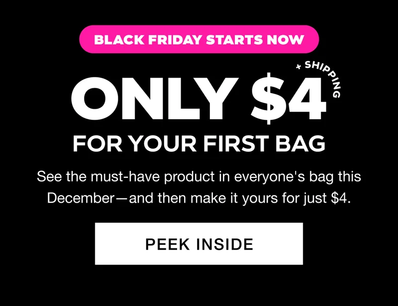BLACK FRIDAY STARTS NOW. ONLY $4 + SHIPPING FOR YOUR FIRST BAG. See the must-have product in everyone's bag this December—and then make it yours for just $4. PEEK INSIDE