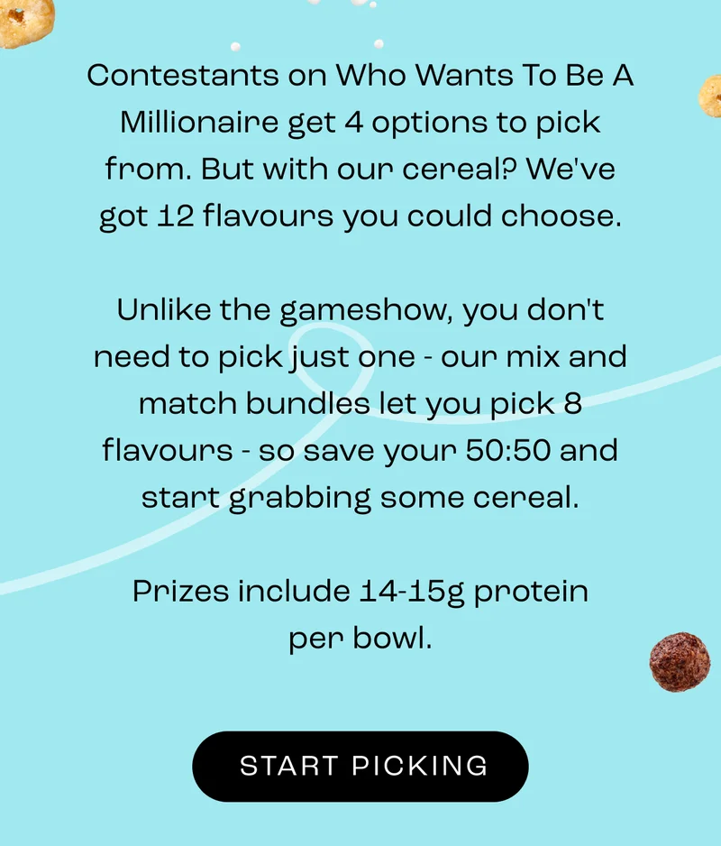 Contestants on Who Wants To Be A Millionaire get 4 options to pick from. But with our cereal? We've got 12 flavours you could choose.  Unlike the gameshow, you don't need to pick just one - our mix and match bundles let you pick 8 flavours - so save your 50:50 and start grabbing some cereal.  Prizes include 14-15g protein per bowl.