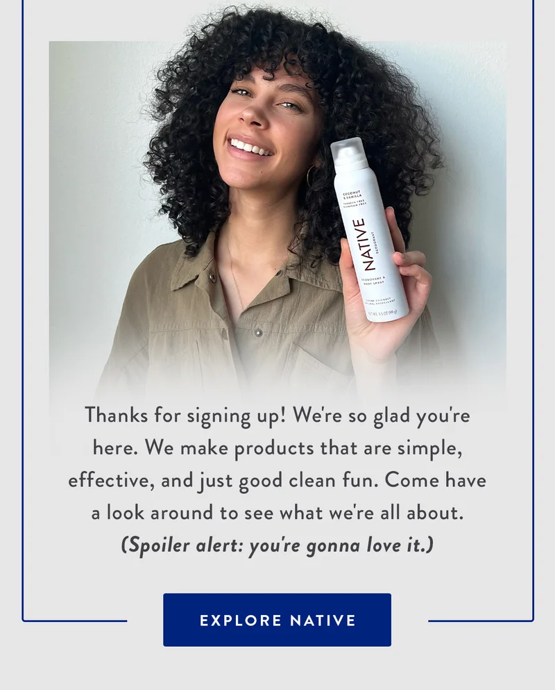Thanks for signing up! We're so glad you're here. We make products that are simple, effective, and just good clean fun. Come have a look around to see what we're all about. (Spoiler alert: you're gonna love it.) | EXPLORE NATIVE
