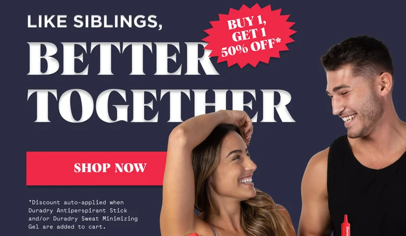Like Siblings, Better Together Shop Now BUY 1, GET 1 50% OFF* *Discount auto-applied when Duradry Antiperspirant Stick and/or Duradry Sweat Minimizing Gel are added to cart.