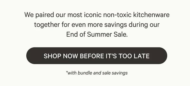 We paired our most iconic non-toxic kitchenware together for even more savings during our End of Summer Sale. Shop Now Before It's Too Late