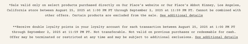 *Sale valid only on select products purchased directly on Our Place’s website or Our Place’s Abbot Kinney, Los Angeles, California store between August 25, 2025 at 1:00 PM PT through September 2, 2025 at 11:59 PM PT. Cannot be combined with other offers. Certain products are excluded from the sale. See additional details **Receive double loyalty points in your loyalty account for each transaction between August 25, 2025 at 1:00 PM PT through September 2, 2025 at 11:59 PM PT. Not transferable. Not valid on previous purchases or redeemable for cash. Offer may be terminated or restricted at any time and may be subject to additional exclusions. See additional details