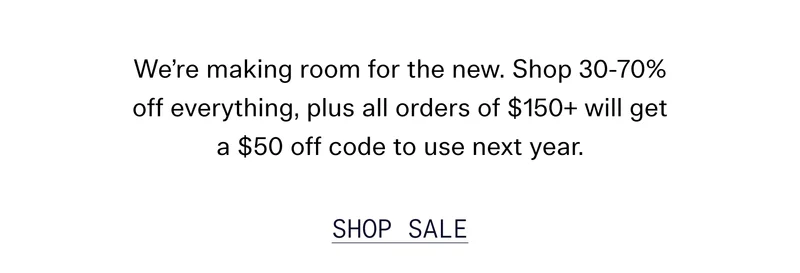 We're making room for the new. Shop 30-70% off everything, plus all orders of $150+ will get a $50 off code to use next year.  |  SHOP SALE