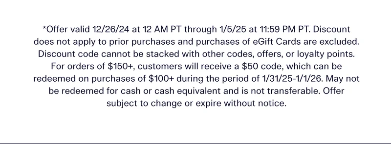 *Offer valid 12/26/24 at 12 AM PT through 1/5/25 at 11:59 PM PT. Discount does not apply to prior purchases and purchases of eGift Cards are excluded. Discount code cannot be stacked with other codes, offers, or loyalty points. For orders of $150+, customers will receive a $50 code, which can be redeemed on purchases of $100+ during the period of 1/31/25-1/1/26. May not be redeemed for cash or cash equivalent and is not transferable. Offer subject to change or expire without notice.