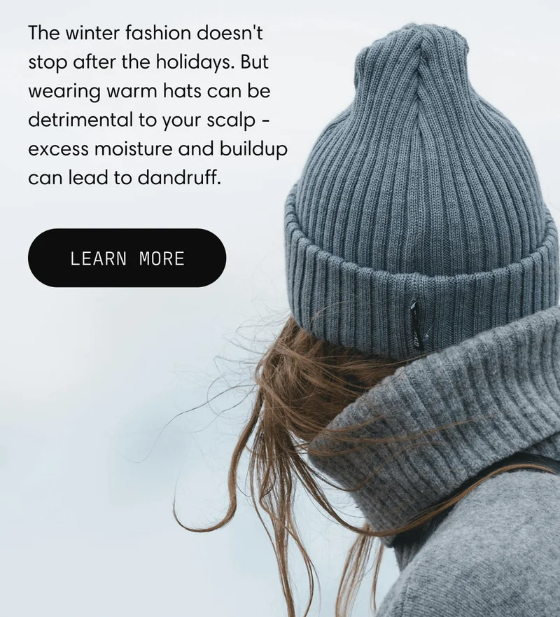 The winter fashion doesn't stop after the holidays. But wearing warm hats can be detrimental to your scalp - excess moisture and buildup can lead to dandruff. | Learn more