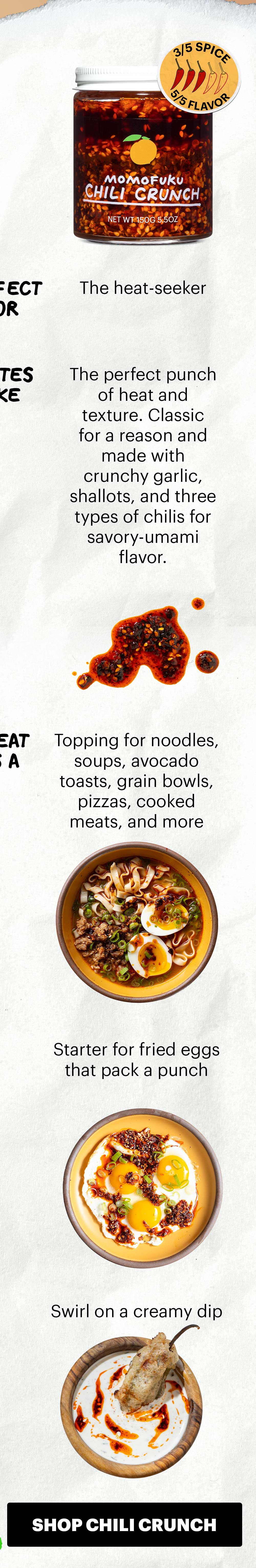 Spicy. 3/5 spice, 5/5 flavor.  Perfect for: The heat-seeker Tastes like: The perfect punch of heat and texture. Classic for a reason and made with crunchy garlic, shallots, and three types of chilis for savory-umami flavor.  Great as a:  Topping for noodles, soups, avocado toasts, grain bowls, pizzas, cooked meats, and more Starter for fried eggs that pack a punch   Swirl on spinach and artichoke dip. SHOP CHILI CRUNCH