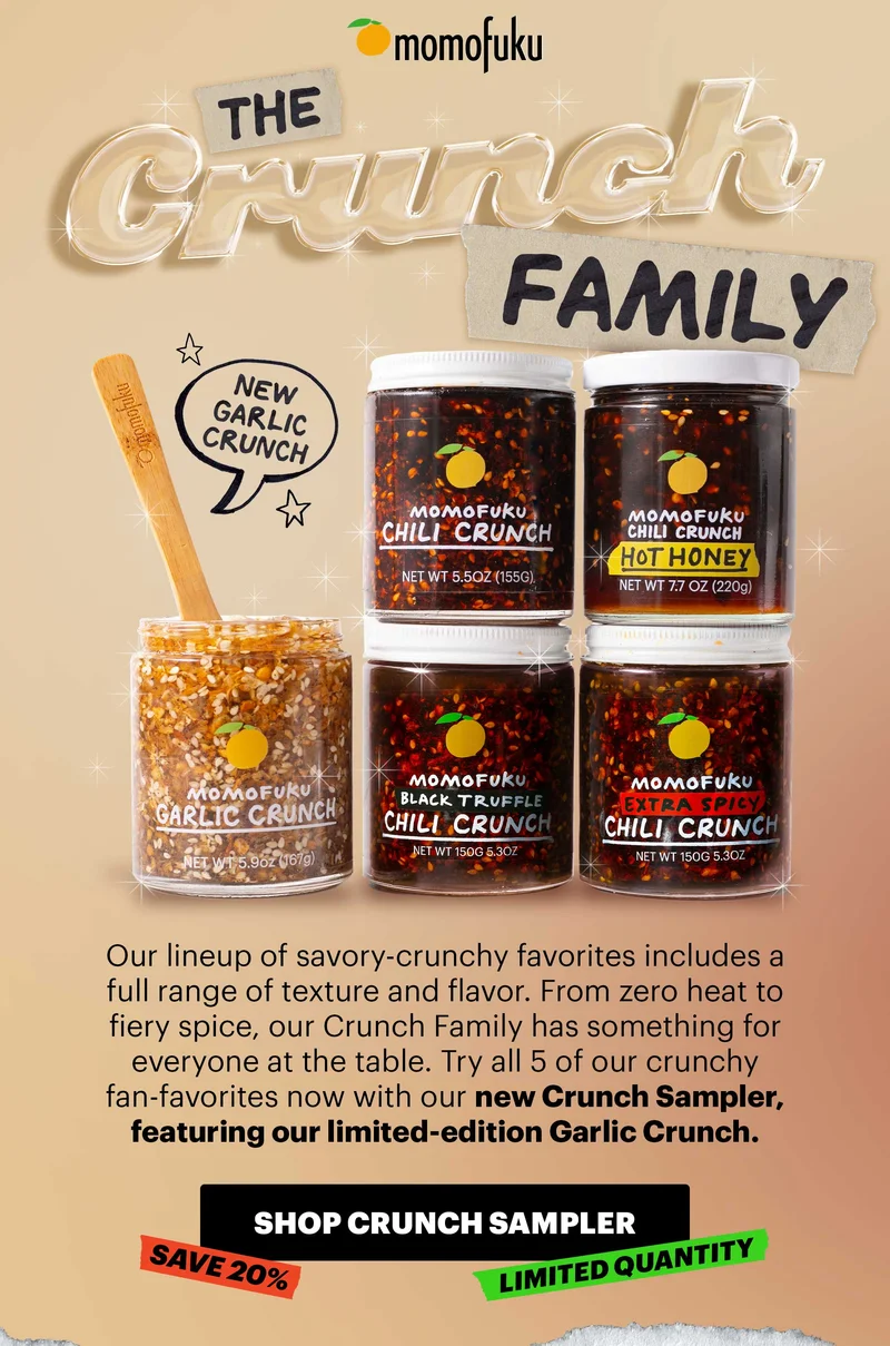 Header: The Crunch Family  NEW GARLIC CRUNCH! Sub-header: Our lineup of savory-crunchy favorites includes a full range of texture and flavor. From zero heat to fiery spice, our Crunch Family has something for everyone at the table. Try all 5 of our crunchy fan-favorites now with our new Crunch Sampler, featuring our limited-edition Garlic Crunch.   CTA: SHOP CRUNCH SAMPLER. SAVE 20%. LIMITED QUANTITY.