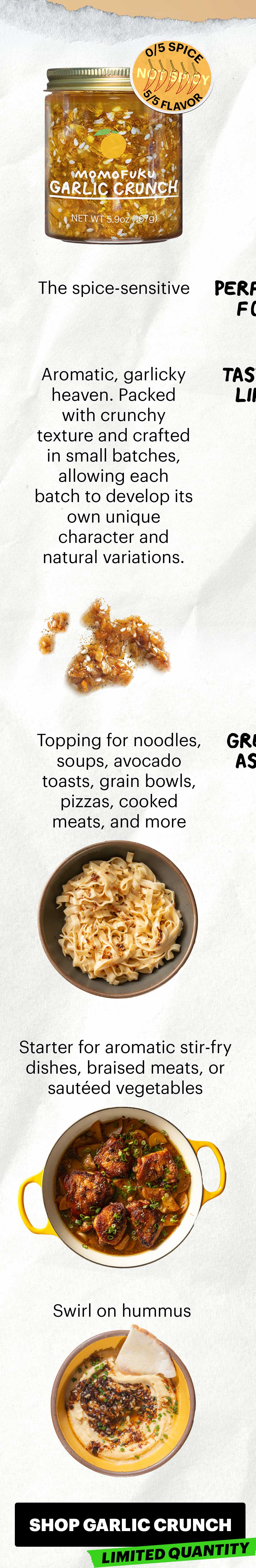 Not spicy. 0/5 spice, 5/5 flavor.  Perfect for: The spice-sensitive  Tastes like: Aromatic, garlicky heaven. Packed with crunchy texture and crafted in small batches, allowing each batch to develop its own unique character and natural variations.  Great as a:  Topping for noodles, soups, avocado toasts, grain bowls, pizzas, cooked meats, and more Starter for aromatic stir-fry dishes or  sautéed vegetables Swirl on hummus. SHOP GARLIC CRUNCH. LIMITED QUANTITY