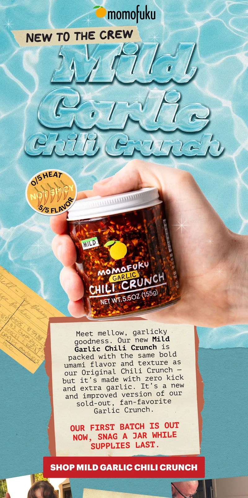 Header: NEW TO THE CREW: MILD GARLIC CHILI CRUNCH. 0/5 HEAT, 5/5 FLAVOR  Sub-header: Meet mellow, garlicky goodness. Our new Mild Garlic Chili Crunch is packed with the same bold umami flavor and texture as our Original Chili Crunch — but it’s made with zero kick and extra garlic. It’s a new and improved version of our sold-out, fan-favorite Garlic Crunch.  Our first batch is out now — snag a jar, while supplies last.  CTA: SHOP MILD GARLIC CHILI CRUNCH