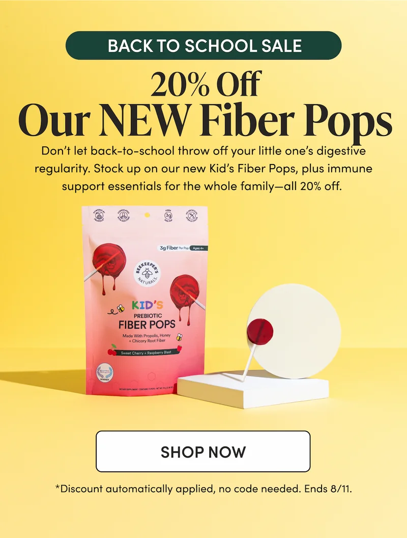 BACK TO SCHOOL SALE 20% Off Our NEW Fiber Pops  Don’t let back-to-school throw off your little one’s digestive regularity. Stock up on our new Kid’s Fiber Pops, plus immune support essentials for the whole family—all 20% off.