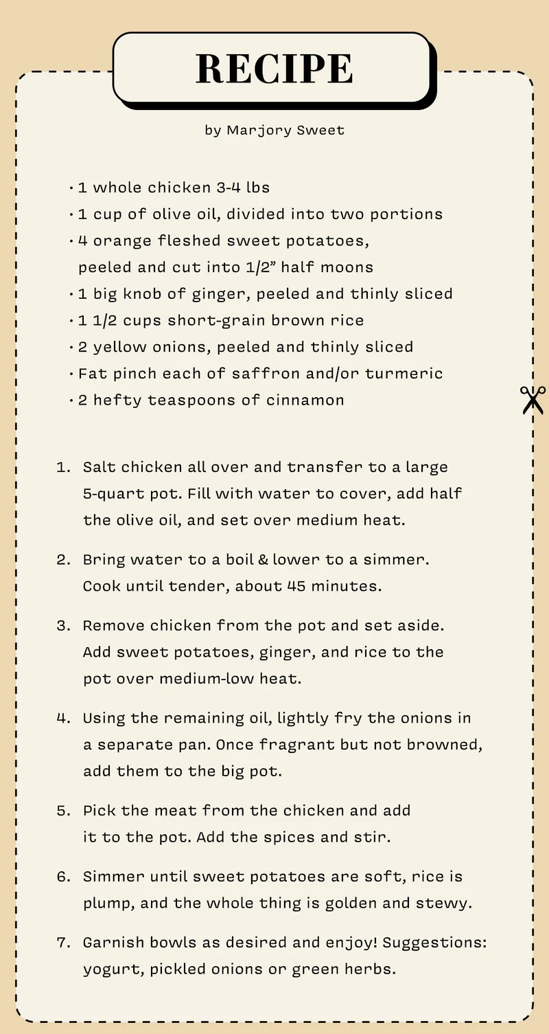 RECIPE  by Marjory Sweet   • 1 whole chicken 3-4 lbs • 1 cup of olive oil, divided into two portions • 4 orange-fleshed sweet potatoes,    peeled and cut into 1/2” half-moons  • 1 big knob of ginger, peeled and thinly sliced • 1 1/2 cups short-grain brown rice • 2 yellow onions, peeled and thinly sliced • Fat pinch each of saffron and/or turmeric • 2 hefty teaspoons of cinnamon  Salt chicken all over and transfer to a large 5-quart pot. Fill with water to cover, add half the olive oil, and set over medium heat.  Bring water to a boil & lower to a simmer. Cook until tender, about 45 minutes.   Remove chicken from the pot and set aside. Add sweet potatoes, ginger, and rice to the pot over medium-low heat.  Using the remaining oil, lightly fry the onions in a separate pan. Once fragrant but not browned, add them to the big pot.   Pick the meat from the chicken and add it to the pot. Add the spices and stir.  Simmer until sweet potatoes are soft, rice is plump, and the whole thing is golden and stewy.  Garnish bowls as desired and enjoy! Suggestions: yogurt, pickled onions or green herbs.