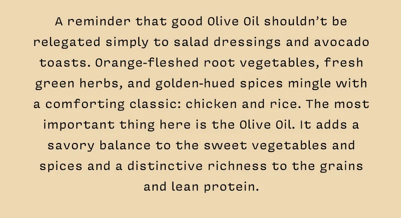 A reminder that good Olive Oil shouldn’t be relegated simply to salad dressings and avocado toasts. Orange-fleshed root vegetables, fresh green herbs, and golden-hued spices mingle with a comforting classic: chicken and rice. The most important thing here is the Olive Oil. It adds a savory balance to the sweet vegetables and spices and a distinctive richness to the grains and lean protein.