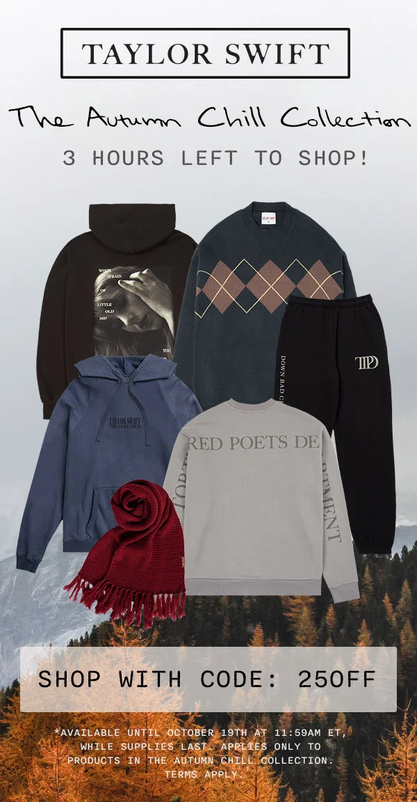 Taylor Swift The Autumn Chill Collection. 3 hours left to shop! Shop with code: 25OFF. *Available until October 19th at 11:59am ET, while supplies last. Applies only to products in The Autumn Chill Collection. Terms apply