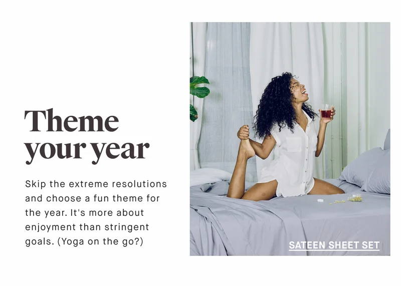 Theme your year Skip the extreme resolutions and choose a fun theme for the year. It's more about enjoyment than stringent goals. (Yoga on the go?) SATEEN SHEET SET