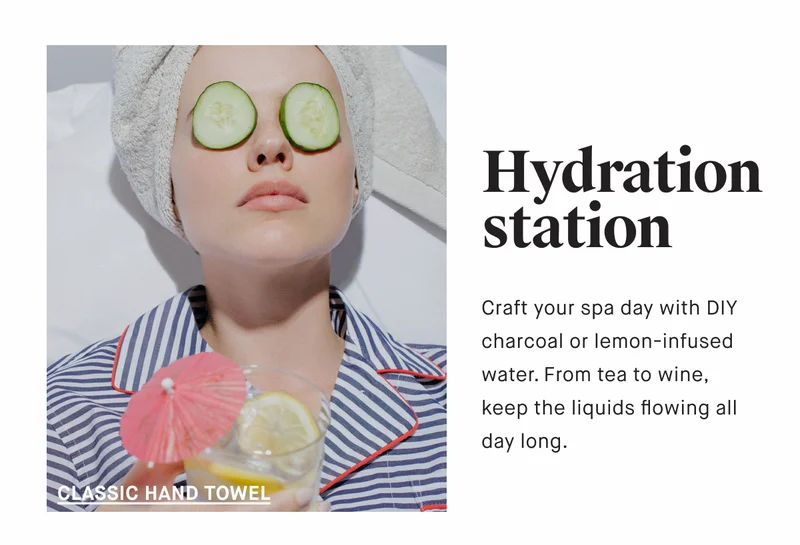 Hydration station Craft your spa day with DIY charcoal or lemon-infused water. From tea to wine, keep the liquids flowing all day long. CLASSIC BATH TOWEL