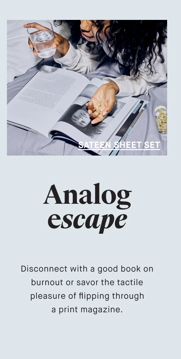 SATEEN SHEET SET Analog escape Disconnect with a good book on burnout or savor the tactile pleasure of flipping through a print magazine.