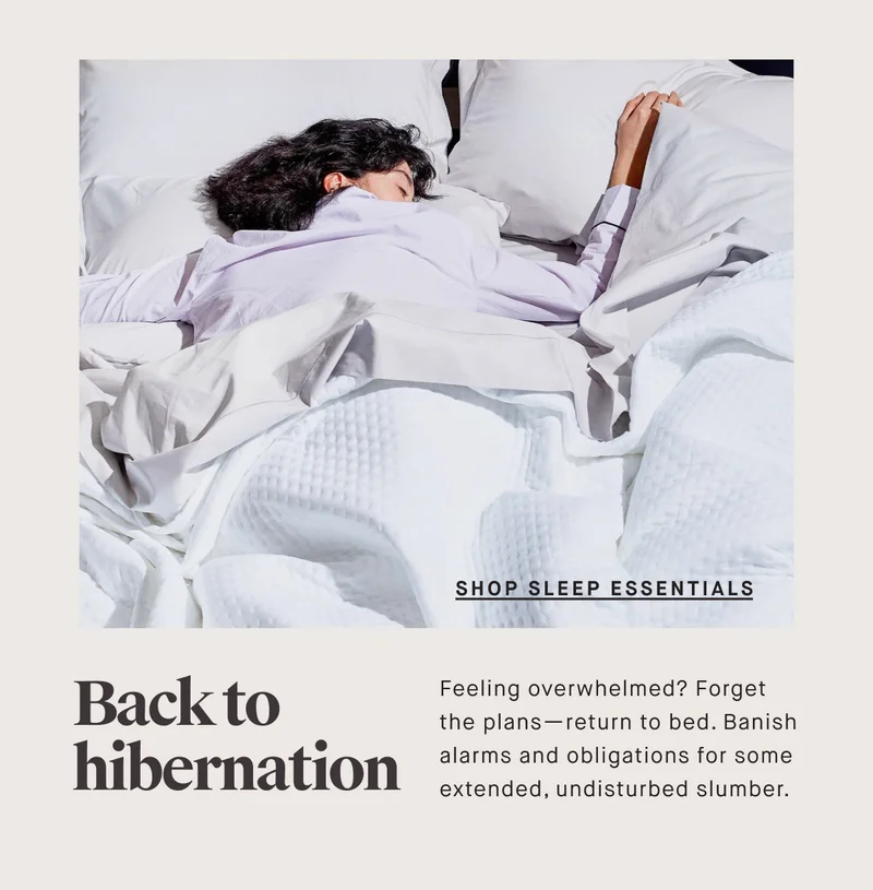 Shop Sleep ESSENTIALS Back to hibernation Feeling overwhelmed? Forget the plans—return to bed. Banish alarms and obligations for some extended, undisturbed slumber.