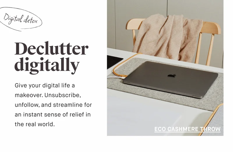 Declutter digitally Give your digital life a makeover. Unsubscribe, unfollow, and streamline for an instant sense of relief in the real world. ECO CASHMERE THROW