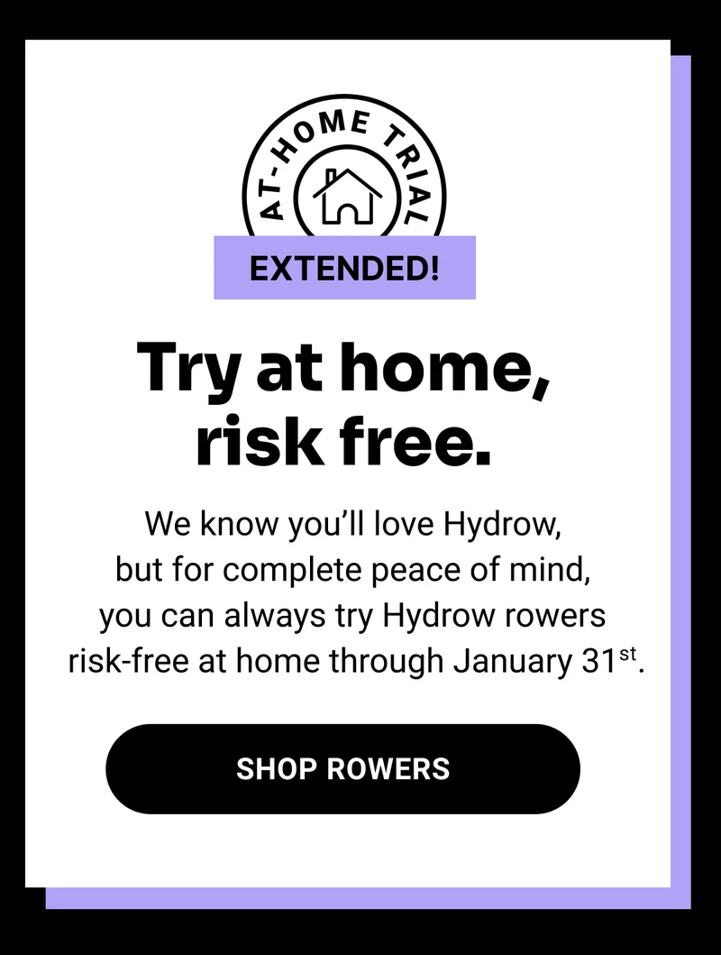 At-home trial extended! Try at home, risk free. We know you’ll love Hydrow, but for complete peace of mind, you can always try Hydrow rowers risk-free at home through January 31st. Shop Rowers