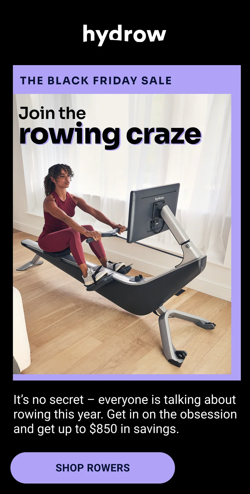Hydrow. The Black Friday Sale. Join the rowing craze. It’s no secret – everyone is talking about rowing this year. Get in on the obsession and get up to $850 in savings. Shop Rowers