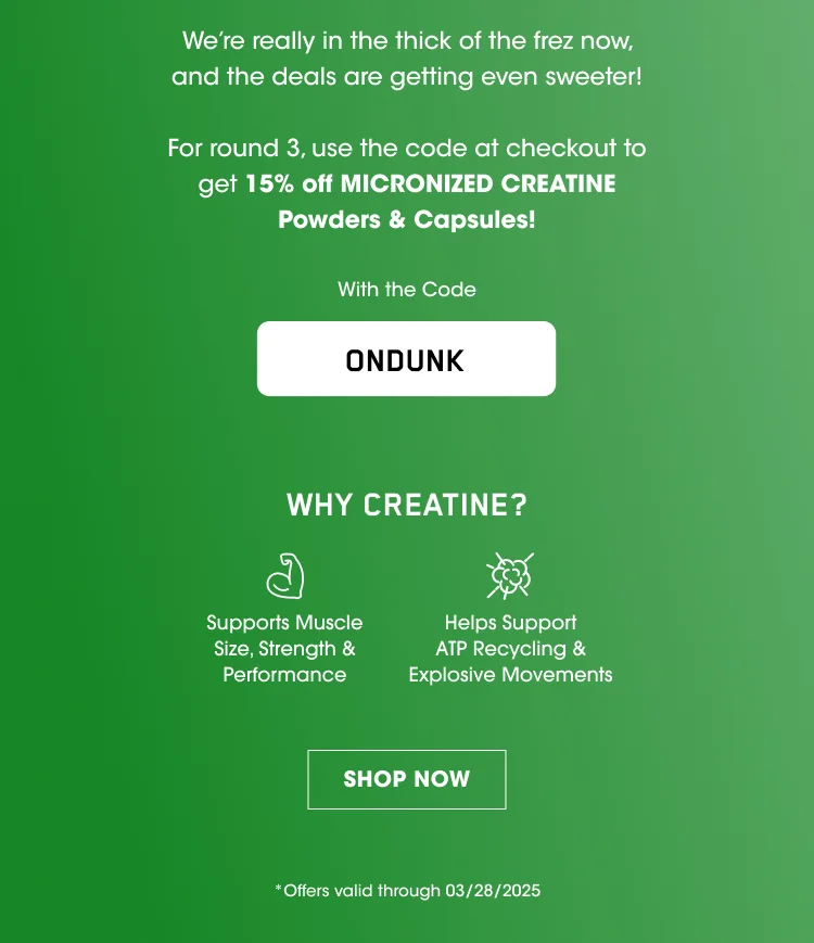 We're really in the thick of the frez now, and the deals are getting even sweeter! For round 3, use the code at checkout to get 15% off MICRONIZED CREATINE Powders & Capsules! With the Code ONDUNK WHY CREATINE? Supports Muscle Size, Strength & Performance Helps Support ATP Recycling & Explosive Movements SHOP NOW *Offers valid through 03/28/2025