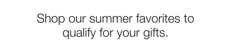 Shop our summer favorites to qualify for your gifts.