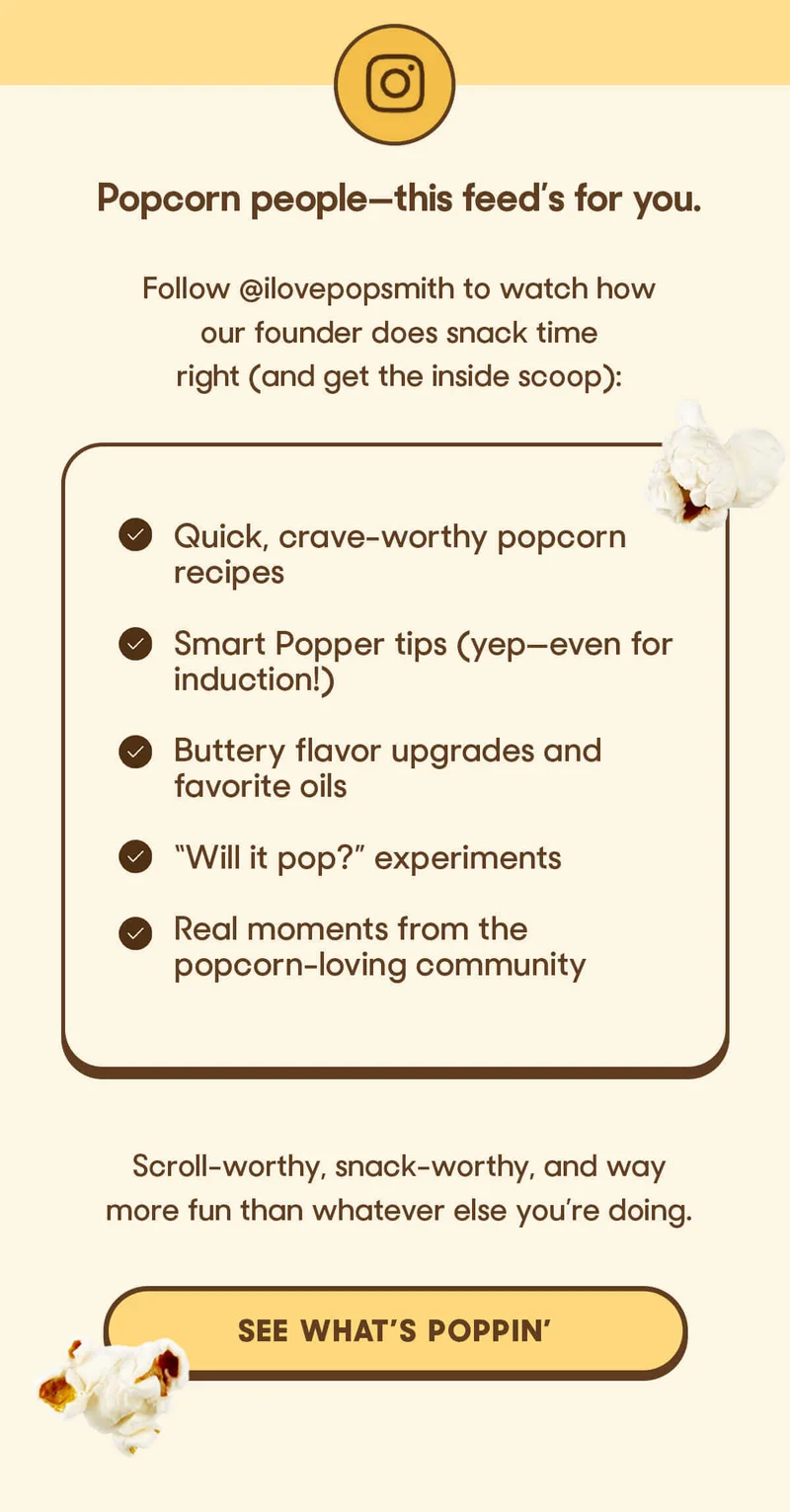 Popcorn people—this feed’s for you.  Follow @ilovepopsmith to watch how our founder does snack time right (and get the inside scoop): ✔ Quick, crave-worthy popcorn recipes ✔ Smart Popper tips (yep—even for induction!) ✔ Buttery flavor upgrades and favorite oils ✔ “Will it pop?” experiments ✔ Real moments from the popcorn-loving community  Scroll-worthy, snack-worthy, and way more fun than whatever else you’re doing. SEE WHAT'S POPPIN'