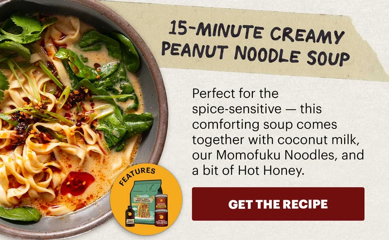 Header: 15-Minute Creamy Peanut Noodle Soup Sub-header: Perfect for the spice-sensitive — this comforting soup comes together with coconut milk, our Momofuku Noodles, and a bit of Hot Honey.  CTA: GET THE RECIPE  Icon: Features: Original Chili Crunch, Chili Crunch Hot Honey, Tingly Chili Noodles, Soy Sauce