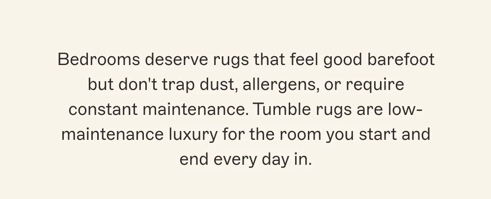 Bedrooms deserve rugs that feel good barefoot but don't trap dust, allergens, or require constant maintenance. Tumble rugs are low-maintenance luxury for the room you start and end every day in.