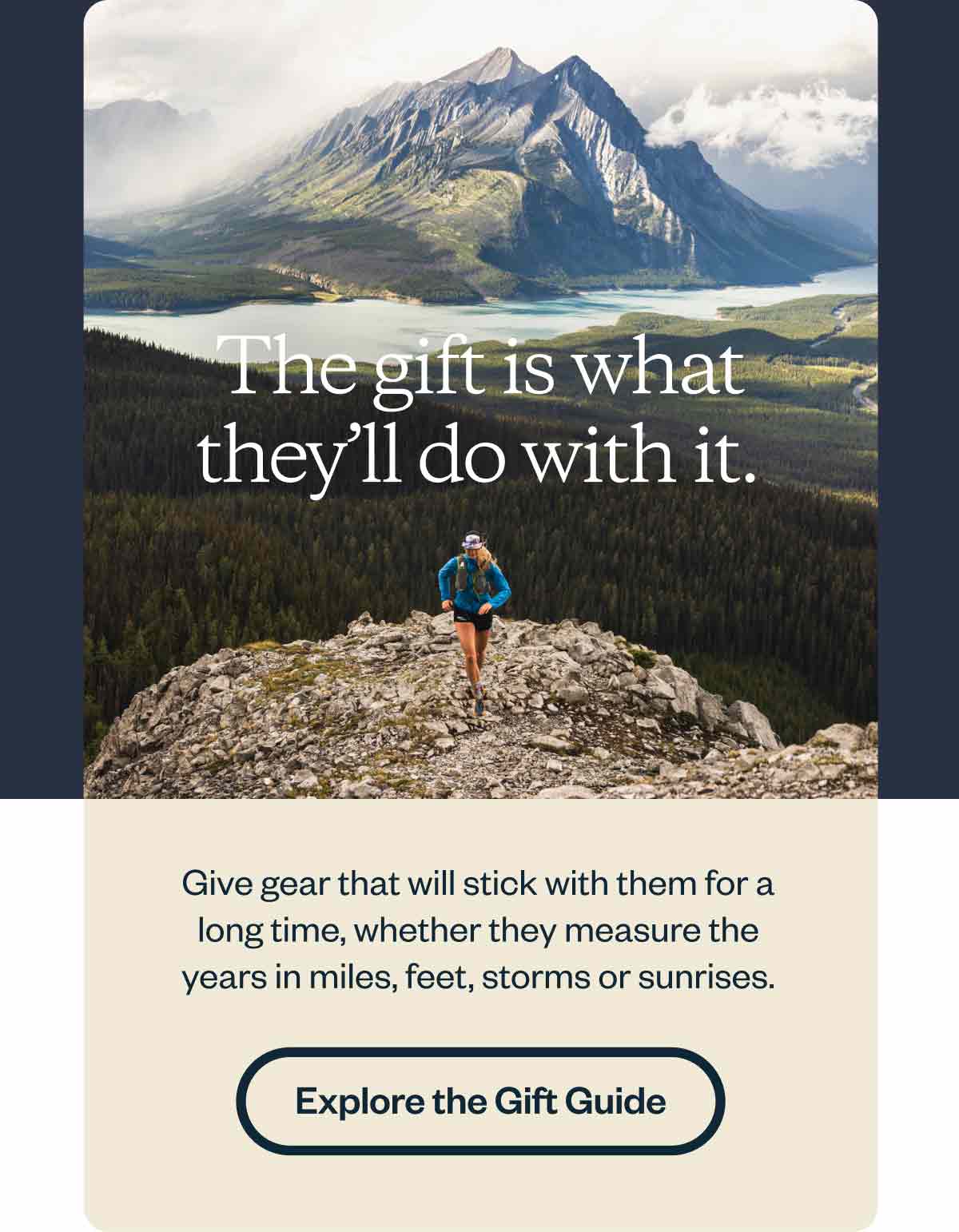 The gift is what they’ll do with it. Give gear that will stick with them for a long time, whether they measure the years in miles, feet, storms or sunrises. Explore the guide