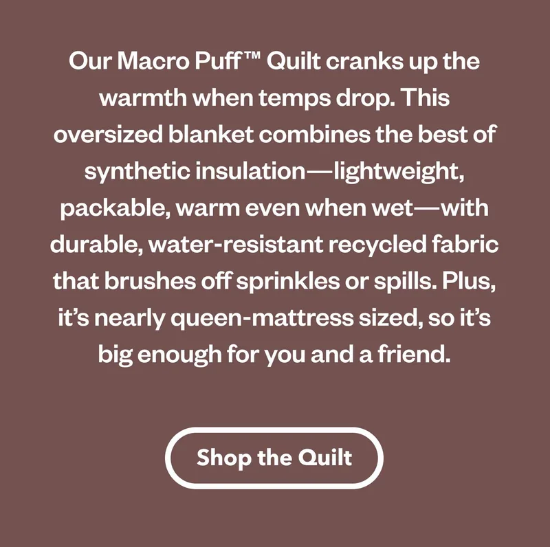 Our Macro Puff Quilt cranks up the warmth when temps drop. This oversized blanket combines the best of synthetic insulation—lightweight, packable, warm even when wet—with durable, water-resistant recycled fabric  that brushes off sprinkles or spills. Plus, it's nearly queen-mattress sized, so it's big enough for you and a friend.