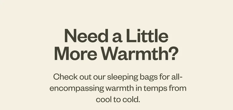 Need a Little More Warmth? Check out our sleeping bags for all-encompassing warmth in temps from cool to cold.